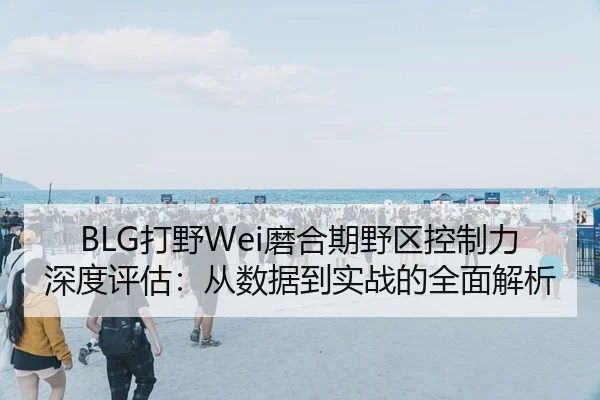 BLG打野Wei磨合期野区控制力深度评估：从数据到实战的全面解析