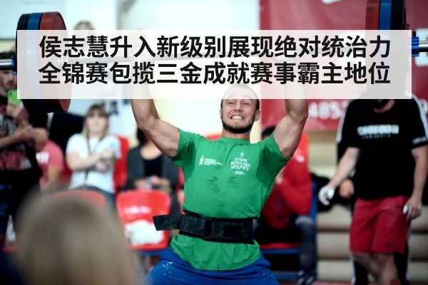 侯志慧升入新级别展现绝对统治力 全锦赛包揽三金成就赛事霸主地位