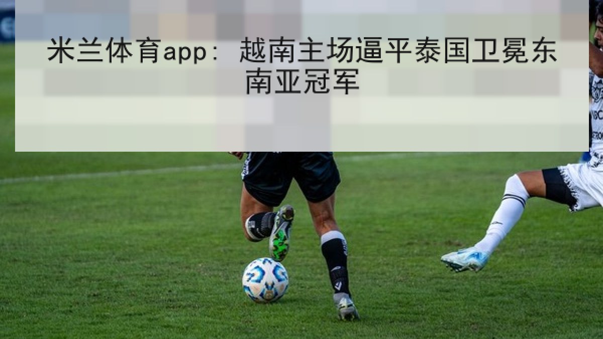 米兰体育app: 越南主场逼平泰国卫冕东南亚冠军