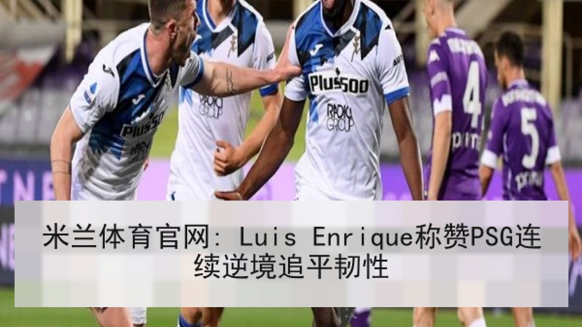 米兰体育官网: Luis Enrique称赞PSG连续逆境追平韧性