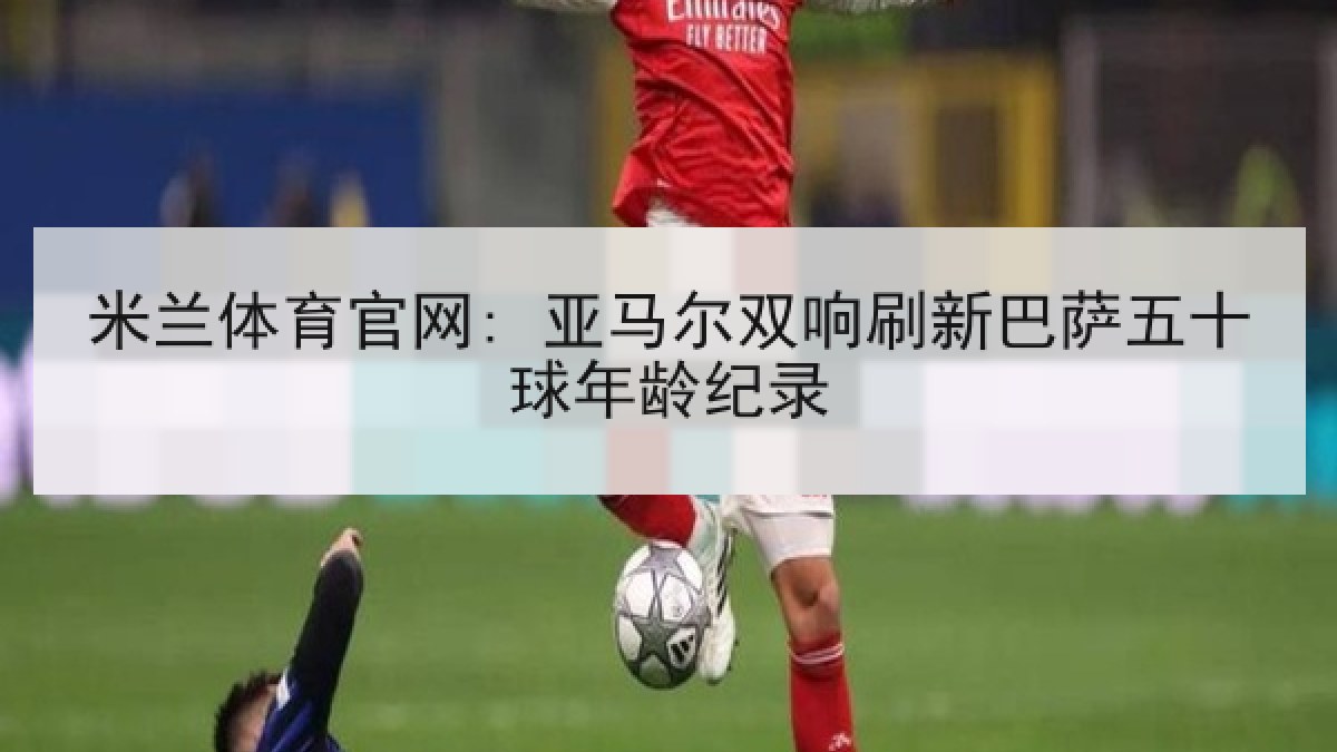 米兰体育官网: 亚马尔双响刷新巴萨五十球年龄纪录 米兰体育官网: 亚马尔双响刷新巴萨五十球年龄纪录